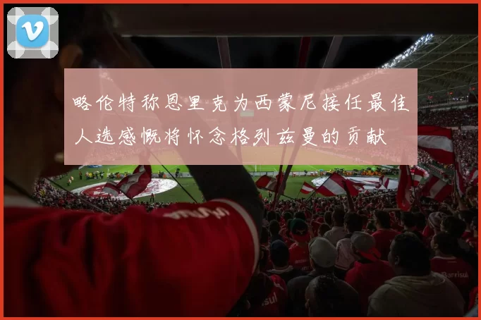 略伦特称恩里克为西蒙尼接任最佳人选感慨将怀念格列兹曼的贡献