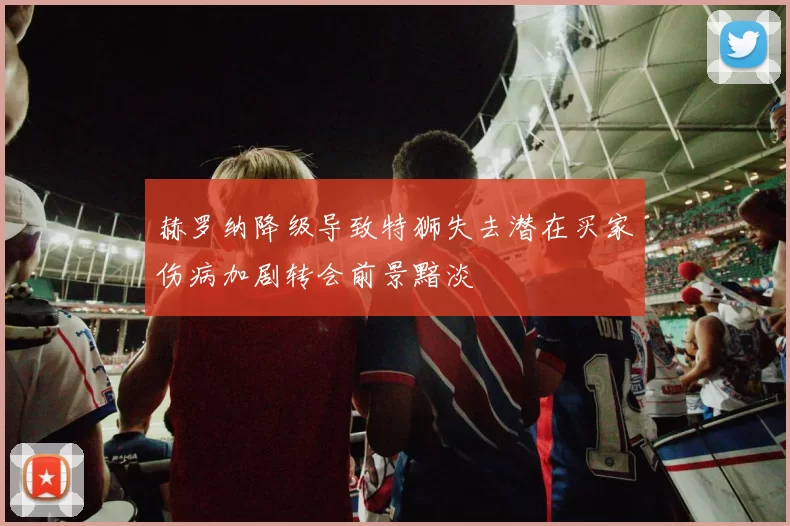 赫罗纳降级导致特狮失去潜在买家伤病加剧转会前景黯淡