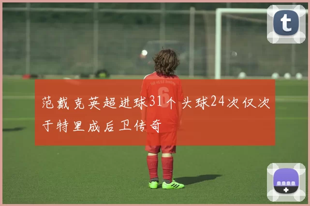 范戴克英超进球31个头球24次仅次于特里成后卫传奇