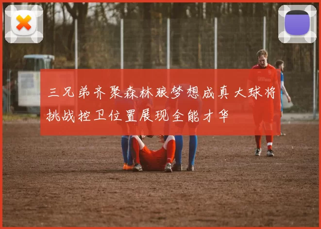三兄弟齐聚森林狼梦想成真大球将挑战控卫位置展现全能才华