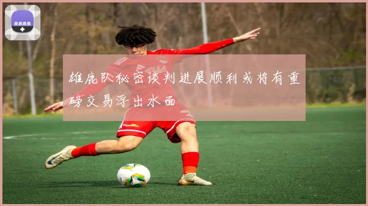 雄鹿队秘密谈判进展顺利或将有重磅交易浮出水面