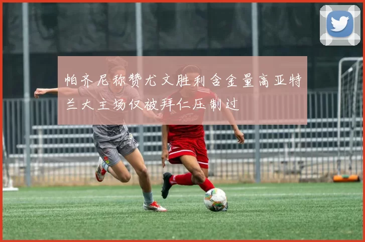 帕齐尼称赞尤文胜利含金量高亚特兰大主场仅被拜仁压制过