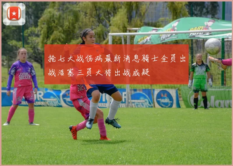 抢七大战伤病最新消息骑士全员出战活塞三员大将出战成疑