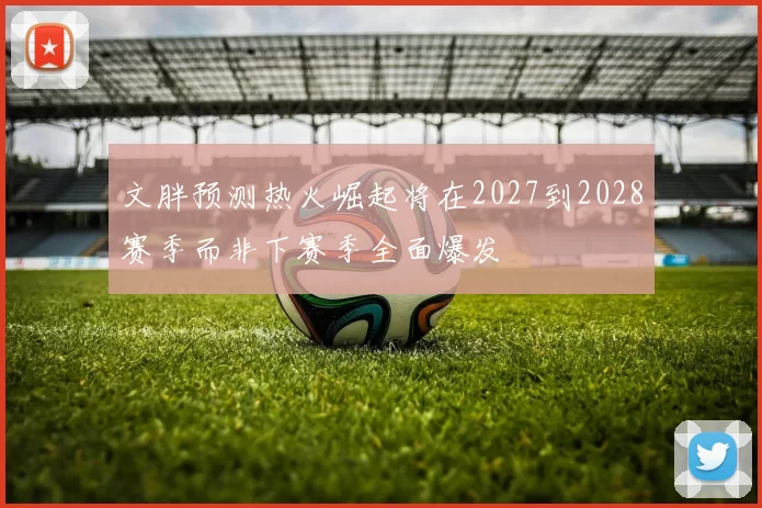 文胖预测热火崛起将在2027到2028赛季而非下赛季全面爆发
