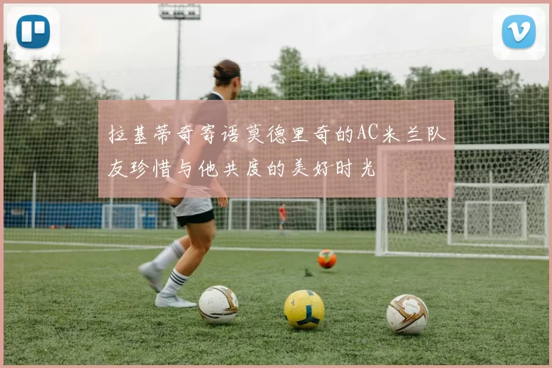 拉基蒂奇寄语莫德里奇的AC米兰队友珍惜与他共度的美好时光