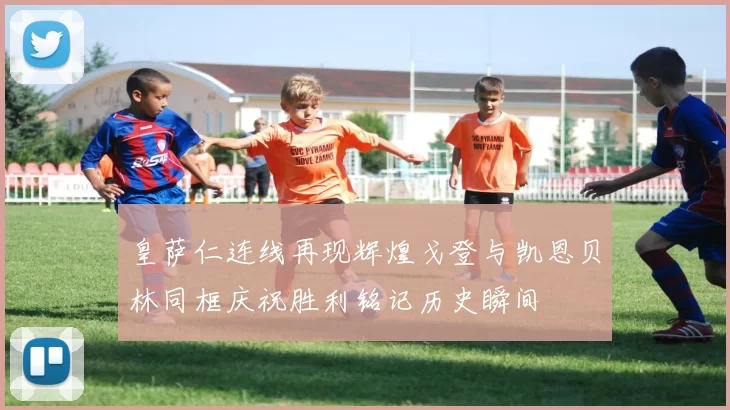 皇萨仁连线再现辉煌戈登与凯恩贝林同框庆祝胜利铭记历史瞬间
