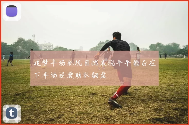 追梦半场犯规困扰表现平平能否在下半场逆袭助队翻盘