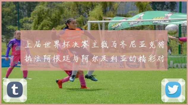 上届世界杯决赛主裁马齐尼亚克将执法阿根廷与阿尔及利亚的精彩对决