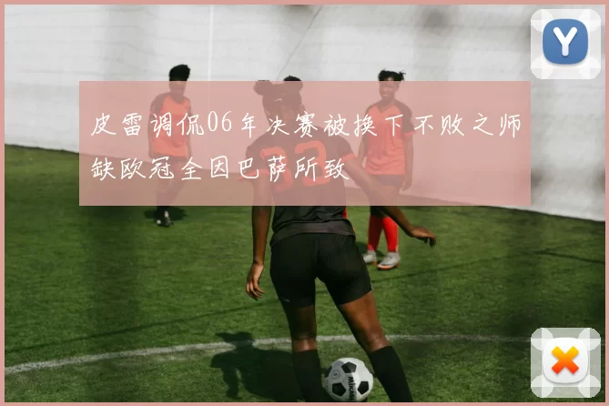 皮雷调侃06年决赛被换下不败之师缺欧冠全因巴萨所致