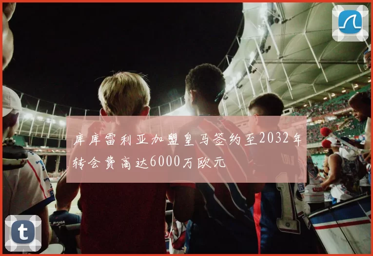 库库雷利亚加盟皇马签约至2032年转会费高达6000万欧元