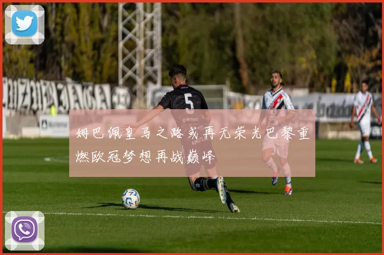 姆巴佩皇马之路或再无荣光巴黎重燃欧冠梦想再战巅峰