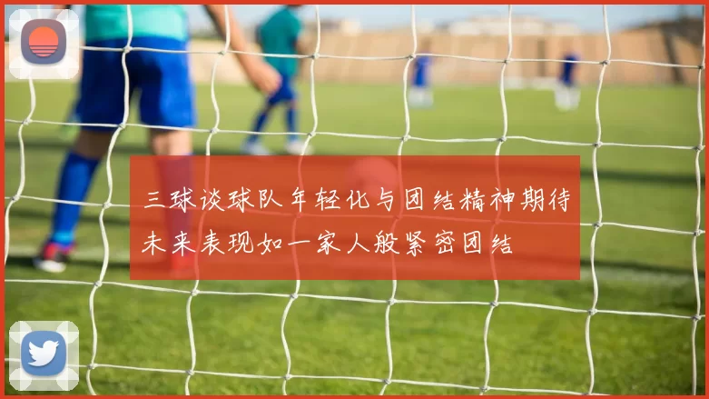 三球谈球队年轻化与团结精神期待未来表现如一家人般紧密团结