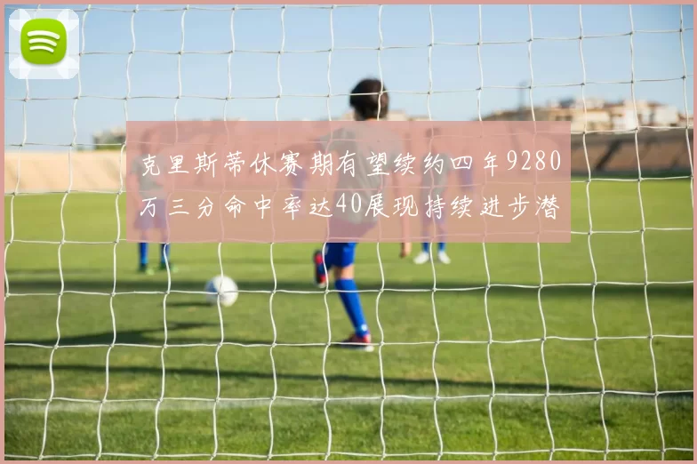 克里斯蒂休赛期有望续约四年9280万三分命中率达40展现持续进步潜力