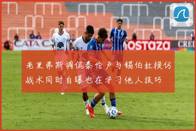 老里弗斯调侃泰伦卢与锡伯杜模仿战术同时自曝也在学习他人技巧