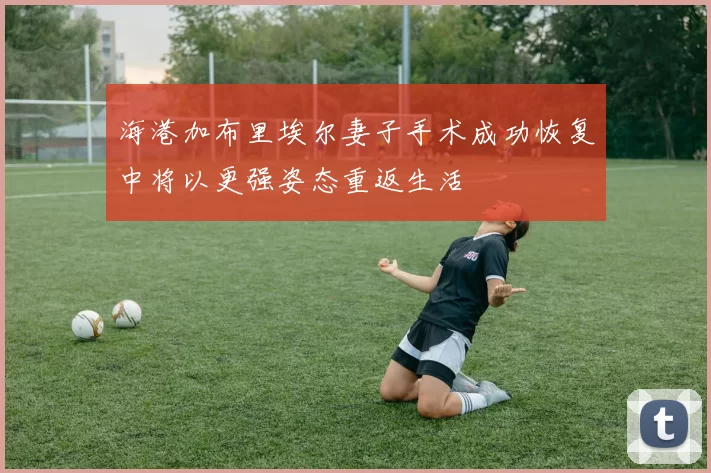 海港加布里埃尔妻子手术成功恢复中将以更强姿态重返生活