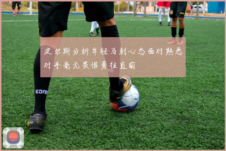 皮尔斯分析年轻马刺心态面对熟悉对手毫无畏惧勇往直前