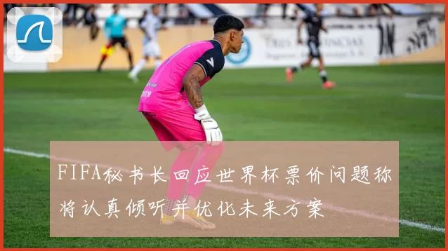 FIFA秘书长回应世界杯票价问题称将认真倾听并优化未来方案