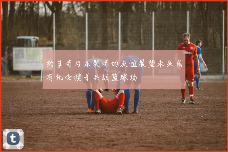 约基奇与东契奇的友谊展望未来或有机会携手共战篮球场