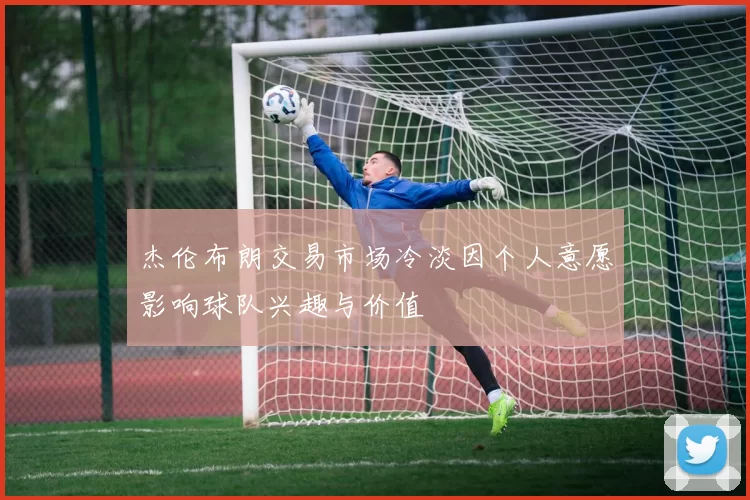杰伦布朗交易市场冷淡因个人意愿影响球队兴趣与价值