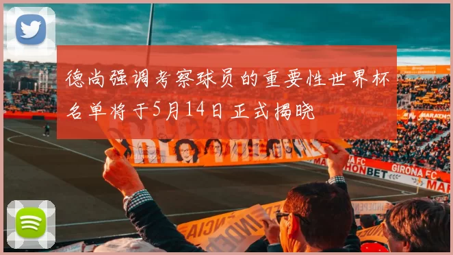 德尚强调考察球员的重要性世界杯名单将于5月14日正式揭晓