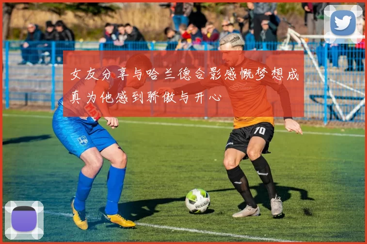 女友分享与哈兰德合影感慨梦想成真为他感到骄傲与开心