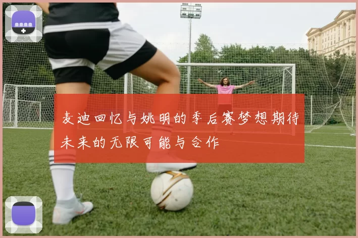 麦迪回忆与姚明的季后赛梦想期待未来的无限可能与合作