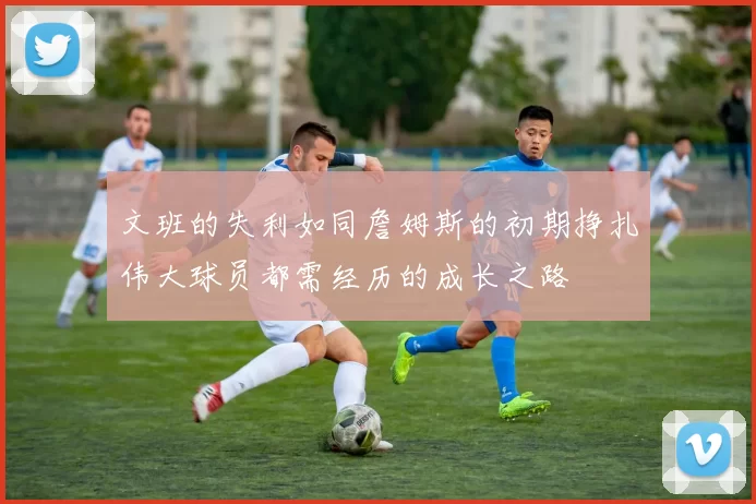 文班的失利如同詹姆斯的初期挣扎伟大球员都需经历的成长之路