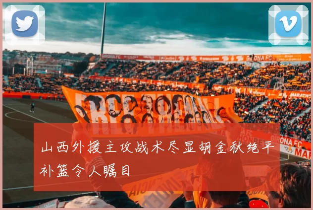 山西外援主攻战术尽显胡金秋绝平补篮令人瞩目