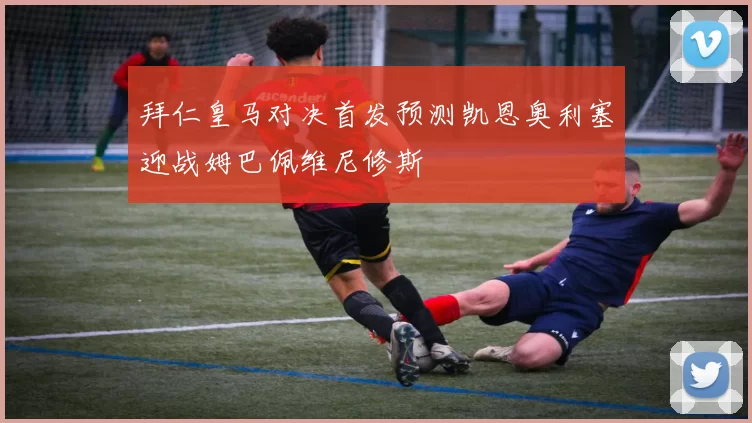 拜仁皇马对决首发预测凯恩奥利塞迎战姆巴佩维尼修斯