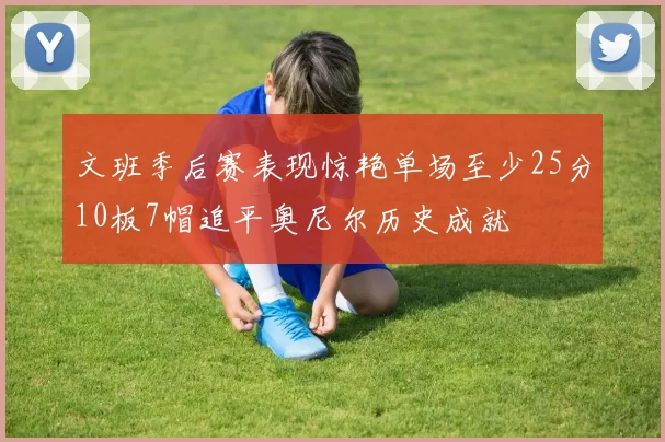 文班季后赛表现惊艳单场至少25分10板7帽追平奥尼尔历史成就